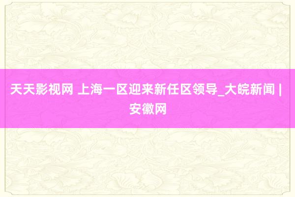 天天影视网 上海一区迎来新任区领导_大皖新闻 | 安徽网