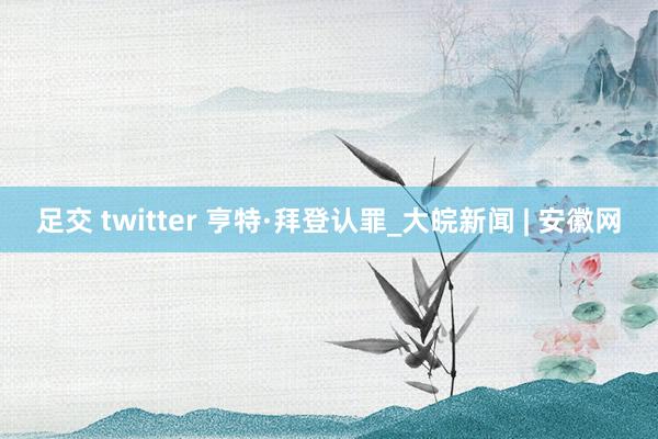 足交 twitter 亨特·拜登认罪_大皖新闻 | 安徽网