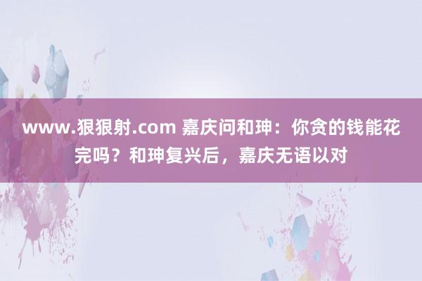 www.狠狠射.com 嘉庆问和珅：你贪的钱能花完吗？和珅复兴后，嘉庆无语以对