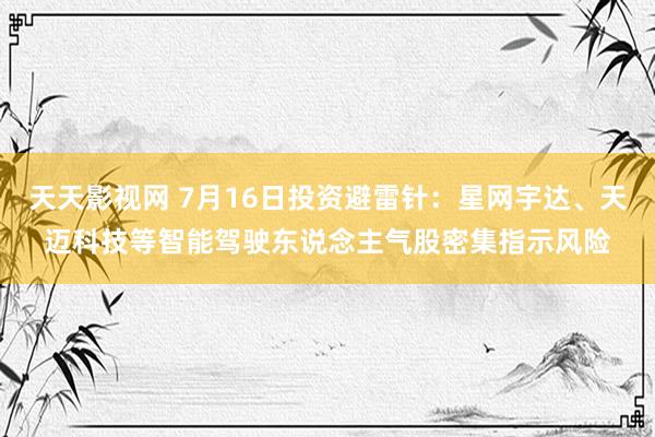 天天影视网 7月16日投资避雷针：星网宇达、天迈科技等智能驾驶东说念主气股密集指示风险