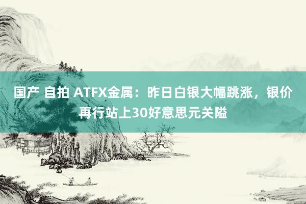 国产 自拍 ATFX金属：昨日白银大幅跳涨，银价再行站上30好意思元关隘