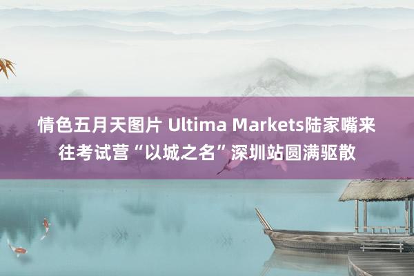 情色五月天图片 Ultima Markets陆家嘴来往考试营“以城之名”深圳站圆满驱散