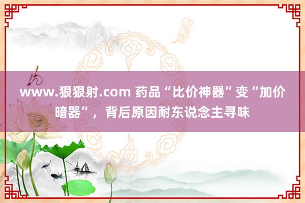 www.狠狠射.com 药品“比价神器”变“加价暗器”，背后原因耐东说念主寻味