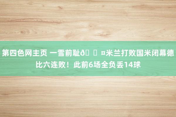 第四色网主页 一雪前耻😤米兰打败国米闭幕德比六连败！此前6场全负丢14球