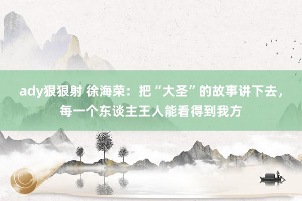 ady狠狠射 徐海荣：把“大圣”的故事讲下去，每一个东谈主王人能看得到我方