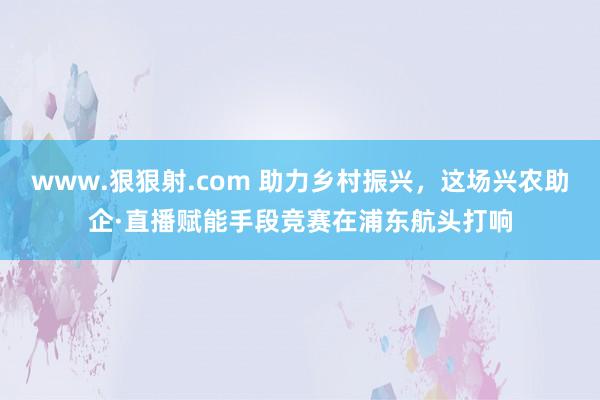 www.狠狠射.com 助力乡村振兴，这场兴农助企·直播赋能手段竞赛在浦东航头打响