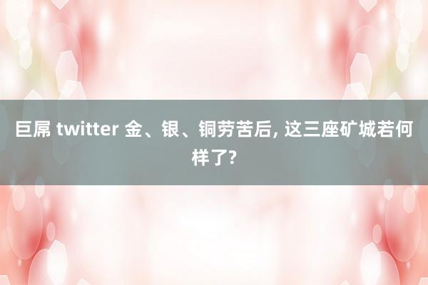 巨屌 twitter 金、银、铜劳苦后， 这三座矿城若何样了?