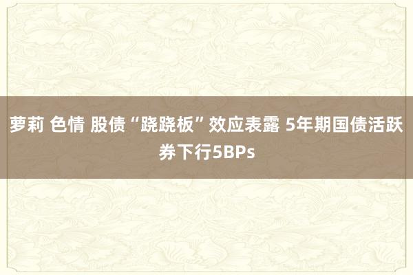 萝莉 色情 股债“跷跷板”效应表露 5年期国债活跃券下行5BPs