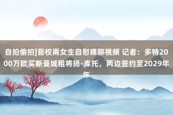 自拍偷拍]藝校兩女生自慰裸聊視頻 记者：多特2000万欧买断曼城租将扬-库托，两边签约至2029年