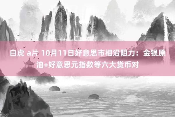 白虎 a片 10月11日好意思市相沿阻力：金银原油+好意思元指数等六大货币对