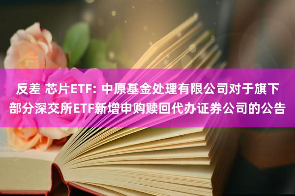 反差 芯片ETF: 中原基金处理有限公司对于旗下部分深交所ETF新增申购赎回代办证券公司的公告