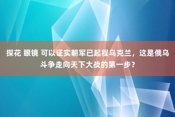 探花 眼镜 可以证实朝军已起程乌克兰，这是俄乌斗争走向天下大战的第一步？