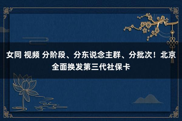 女同 视频 分阶段、分东说念主群、分批次！北京全面换发第三代社保卡