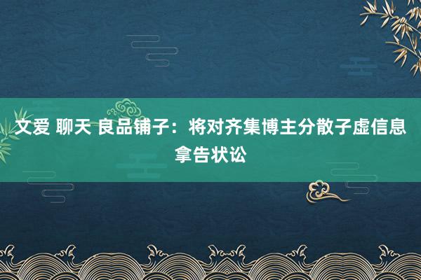 文爱 聊天 良品铺子：将对齐集博主分散子虚信息拿告状讼