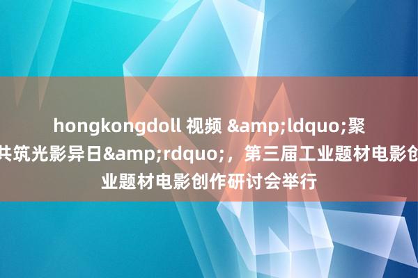 hongkongdoll 视频 &ldquo;聚力大国工业，共筑光影异日&rdquo;，第三届工业题材电影创作研讨会举行