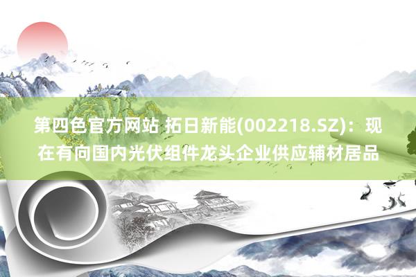 第四色官方网站 拓日新能(002218.SZ)：现在有向国内光伏组件龙头企业供应辅材居品