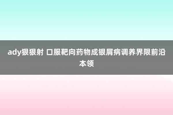 ady狠狠射 口服靶向药物成银屑病调养界限前沿本领