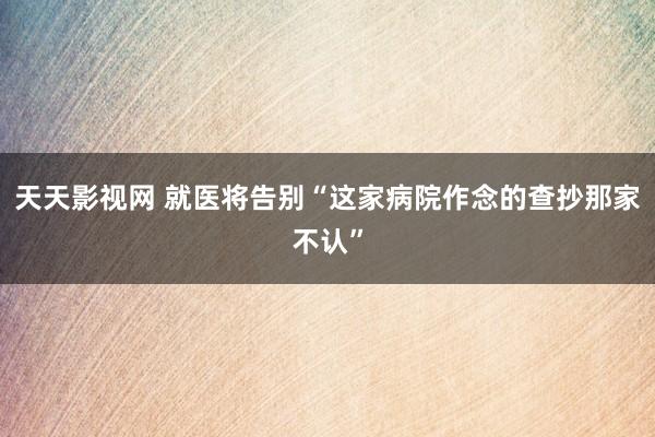 天天影视网 就医将告别“这家病院作念的查抄那家不认”