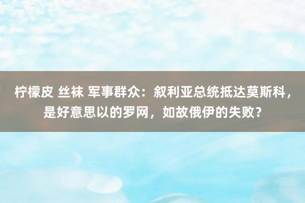 柠檬皮 丝袜 军事群众：叙利亚总统抵达莫斯科，是好意思以的罗网，如故俄伊的失败？