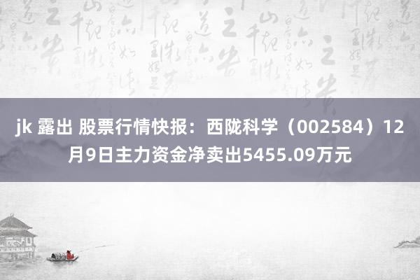 jk 露出 股票行情快报：西陇科学（002584）12月9日主力资金净卖出5455.09万元