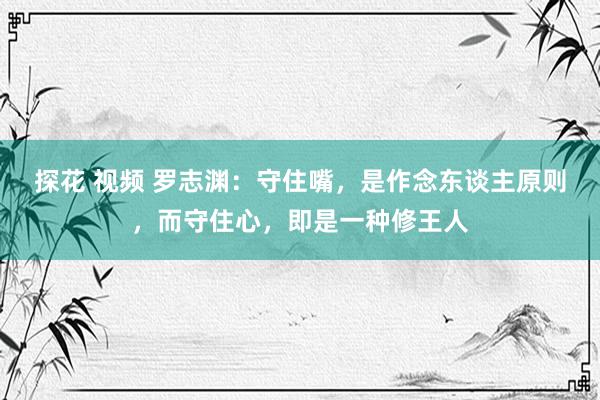 探花 视频 罗志渊：守住嘴，是作念东谈主原则，而守住心，即是一种修王人