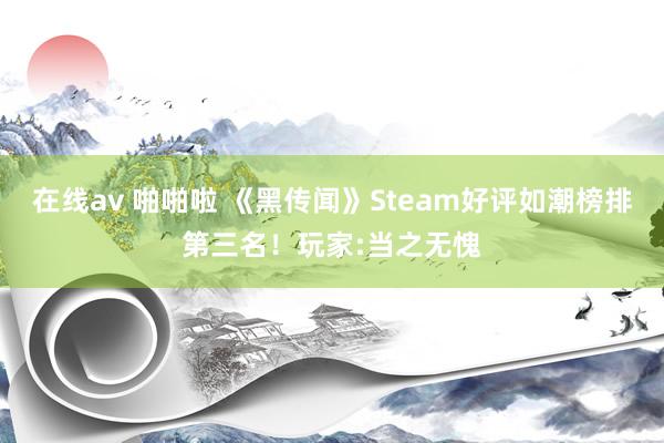 在线av 啪啪啦 《黑传闻》Steam好评如潮榜排第三名！玩家:当之无愧