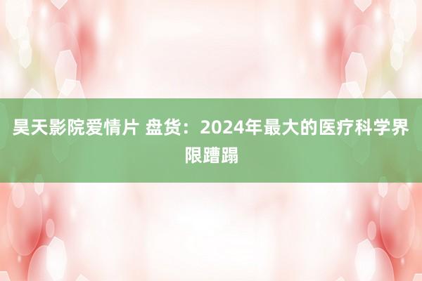 昊天影院爱情片 盘货：2024年最大的医疗科学界限蹧蹋