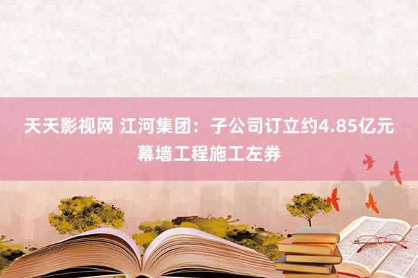 天天影视网 江河集团：子公司订立约4.85亿元幕墙工程施工左券