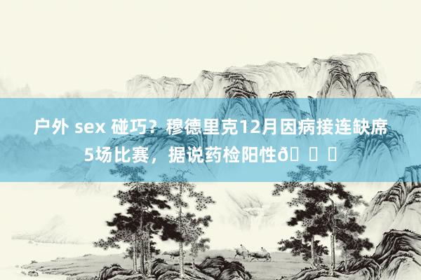 户外 sex 碰巧？穆德里克12月因病接连缺席5场比赛，据说药检阳性💉