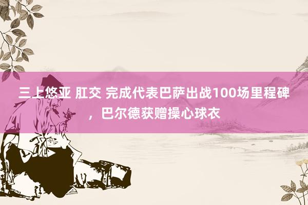 三上悠亚 肛交 完成代表巴萨出战100场里程碑，巴尔德获赠操心球衣