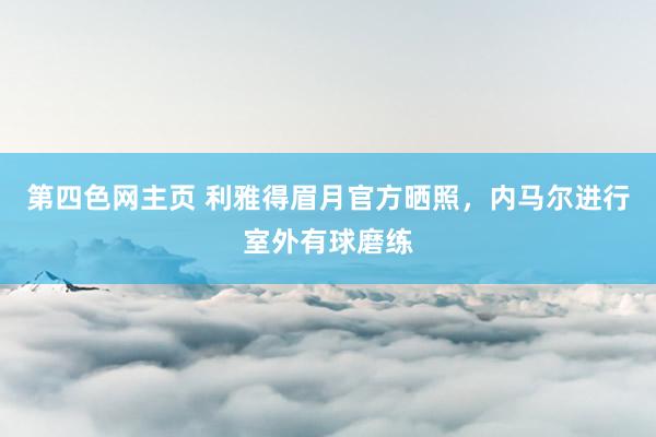 第四色网主页 利雅得眉月官方晒照，内马尔进行室外有球磨练