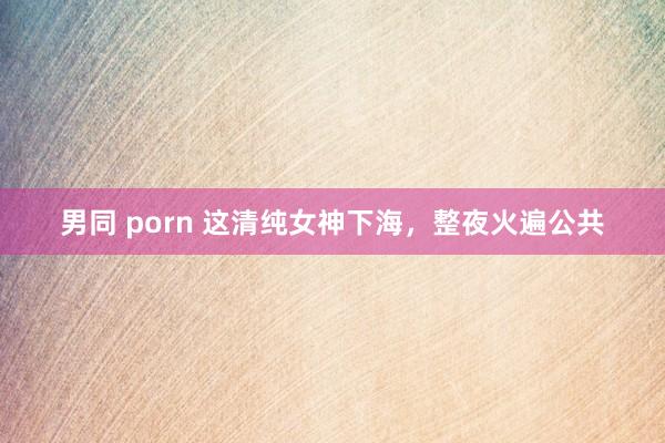 男同 porn 这清纯女神下海，整夜火遍公共