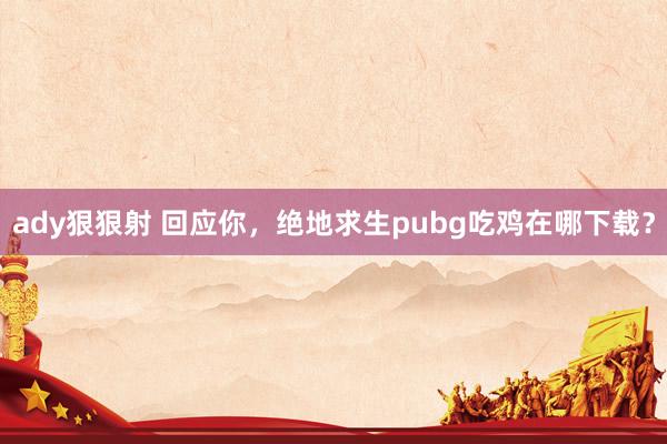 ady狠狠射 回应你，绝地求生pubg吃鸡在哪下载？