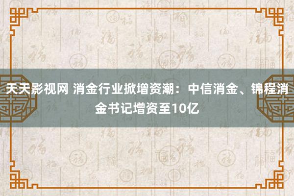 天天影视网 消金行业掀增资潮：中信消金、锦程消金书记增资至10亿