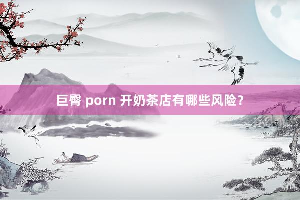 巨臀 porn 开奶茶店有哪些风险？