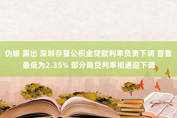 伪娘 露出 深圳存量公积金贷款利率负责下调 首套最低为2.35% 部分商贷利率相通迎下调