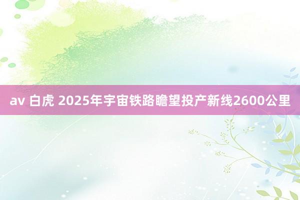 av 白虎 2025年宇宙铁路瞻望投产新线2600公里