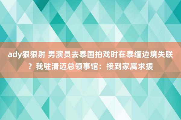 ady狠狠射 男演员去泰国拍戏时在泰缅边境失联？我驻清迈总领事馆：接到家属求援