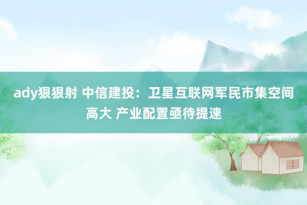 ady狠狠射 中信建投：卫星互联网军民市集空间高大 产业配置亟待提速