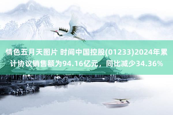 情色五月天图片 时间中国控股(01233)2024年累计协议销售额为94.16亿元，同比减少34.36%