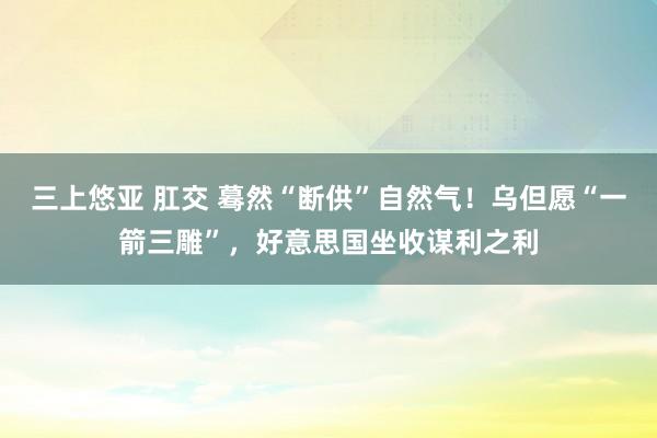 三上悠亚 肛交 蓦然“断供”自然气！乌但愿“一箭三雕”，好意思国坐收谋利之利