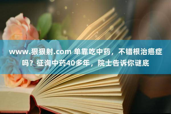 www.狠狠射.com 单靠吃中药，不错根治癌症吗？征询中药40多年，院士告诉你谜底