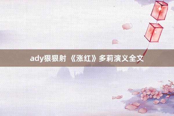 ady狠狠射 《涨红》多莉演义全文