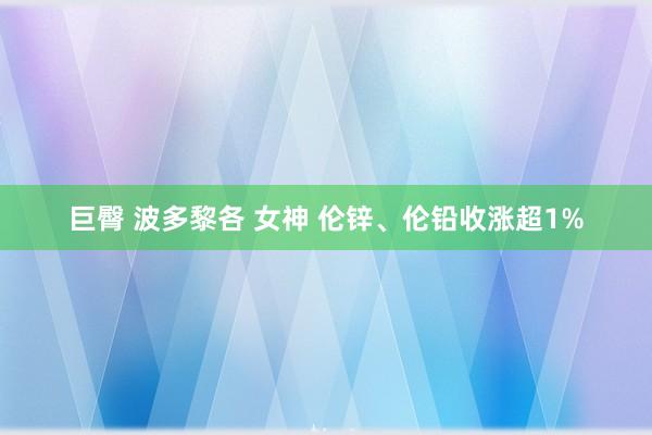 巨臀 波多黎各 女神 伦锌、伦铅收涨超1%