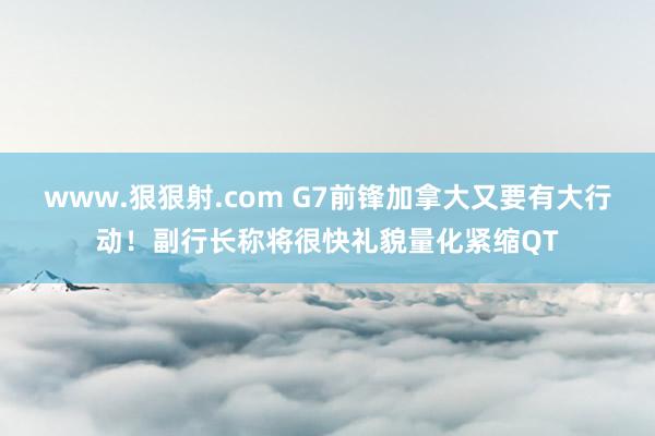 www.狠狠射.com G7前锋加拿大又要有大行动！副行长称将很快礼貌量化紧缩QT